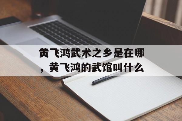 黄飞鸿武术之乡是在哪，黄飞鸿的武馆叫什么-第1张图片-