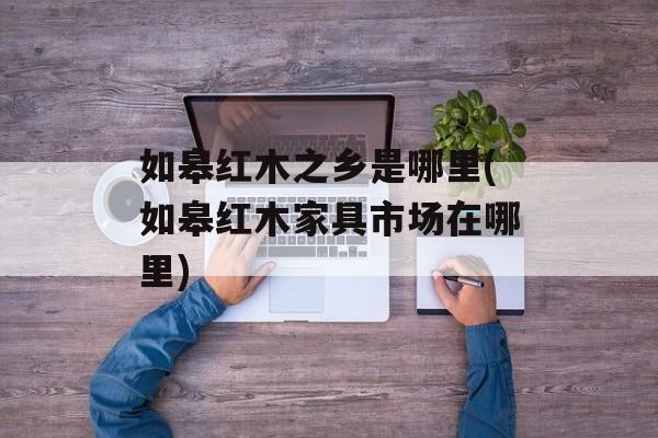 如皋红木之乡是哪里(如皋红木家具市场在哪里)-第1张图片-