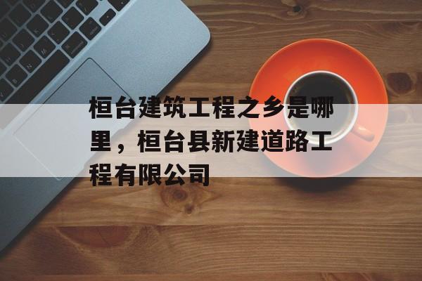 桓台建筑工程之乡是哪里，桓台县新建道路工程有限公司-第1张图片-