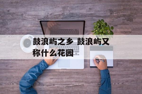 鼓浪屿之乡 鼓浪屿又称什么花园-第1张图片-