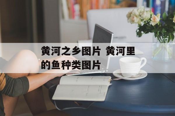 黄河之乡图片 黄河里的鱼种类图片-第1张图片-