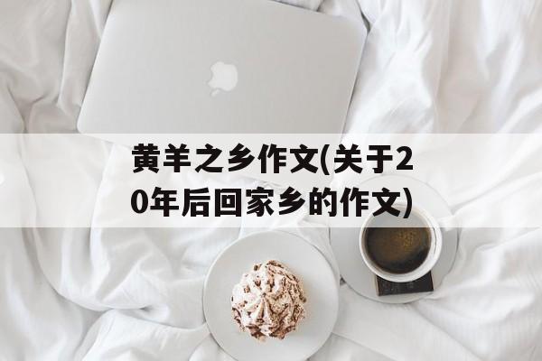 黄羊之乡作文(关于20年后回家乡的作文)-第1张图片-