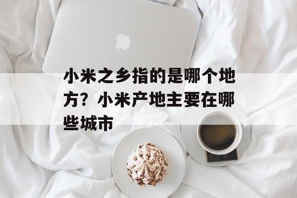 小米之乡指的是哪个地方？小米产地主要在哪些城市-第1张图片-