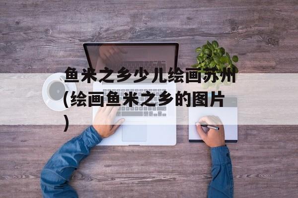 鱼米之乡少儿绘画苏州(绘画鱼米之乡的图片)-第1张图片-