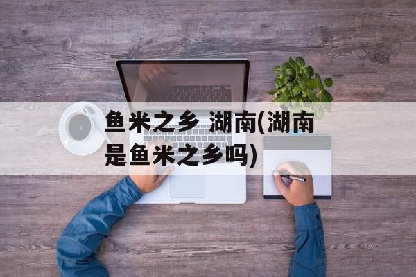 鱼米之乡 湖南(湖南是鱼米之乡吗)-第1张图片-