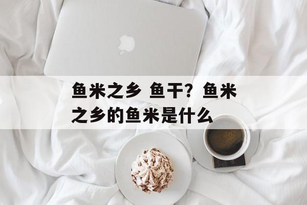 鱼米之乡 鱼干？鱼米之乡的鱼米是什么-第1张图片-