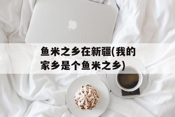 鱼米之乡在新疆(我的家乡是个鱼米之乡)-第1张图片-