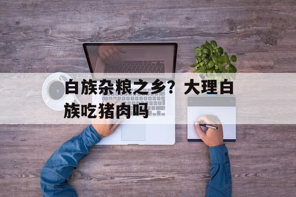 白族杂粮之乡？大理白族吃猪肉吗-第1张图片-