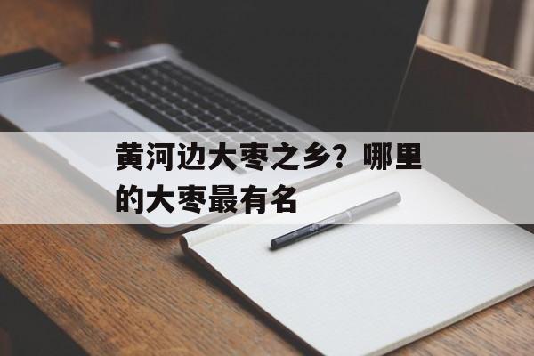 黄河边大枣之乡？哪里的大枣最有名-第1张图片-