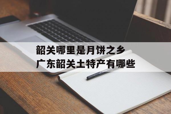 韶关哪里是月饼之乡 广东韶关土特产有哪些-第1张图片-