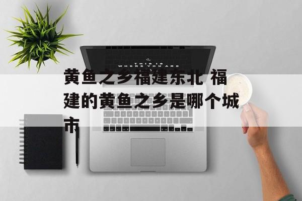 黄鱼之乡福建东北 福建的黄鱼之乡是哪个城市-第1张图片-