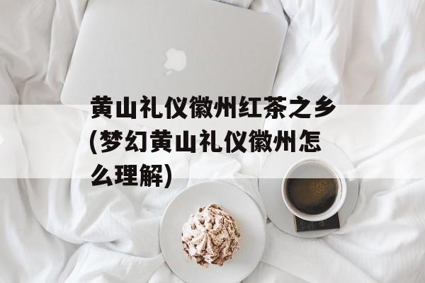 黄山礼仪徽州红茶之乡(梦幻黄山礼仪徽州怎么理解)-第1张图片-
