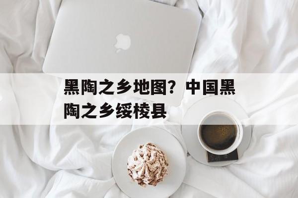 黑陶之乡地图？中国黑陶之乡绥棱县-第1张图片-