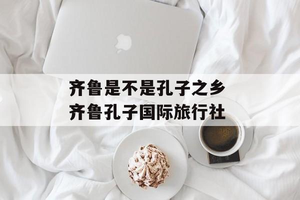 齐鲁是不是孔子之乡 齐鲁孔子国际旅行社-第1张图片-