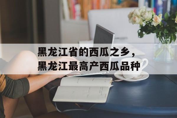 黑龙江省的西瓜之乡，黑龙江最高产西瓜品种-第1张图片-