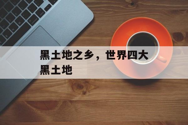黑土地之乡，世界四大黑土地-第1张图片-