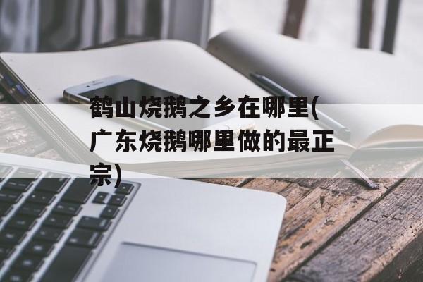 鹤山烧鹅之乡在哪里(广东烧鹅哪里做的最正宗)-第1张图片-