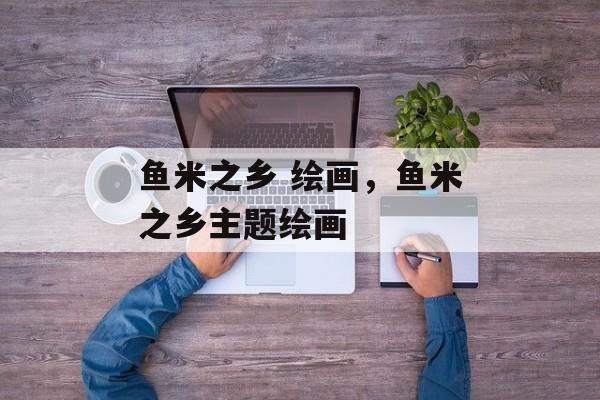 鱼米之乡 绘画，鱼米之乡主题绘画-第1张图片-