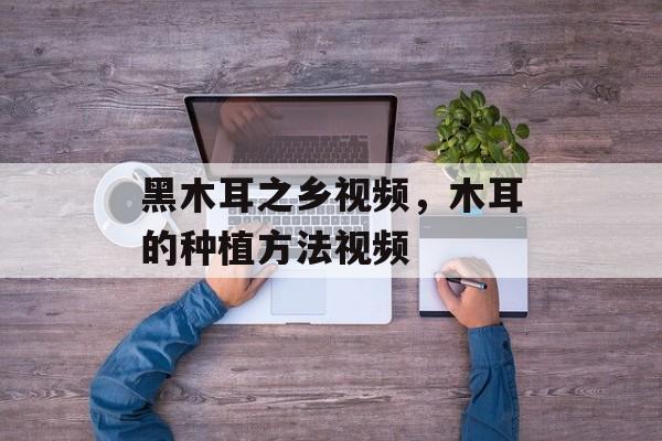 黑木耳之乡视频，木耳的种植方法视频-第1张图片-