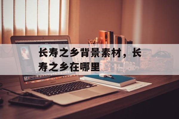 长寿之乡背景素材，长寿之乡在哪里-第1张图片-