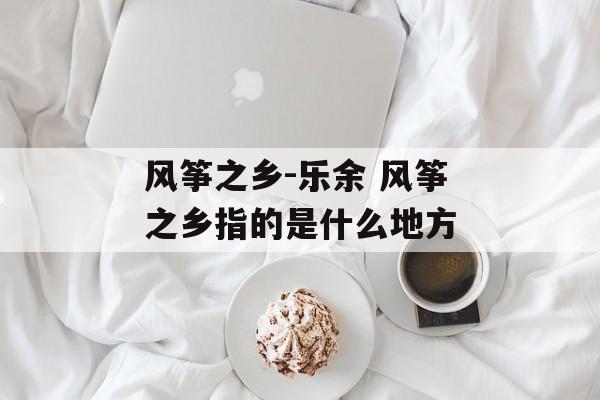 风筝之乡-乐余 风筝之乡指的是什么地方-第1张图片-