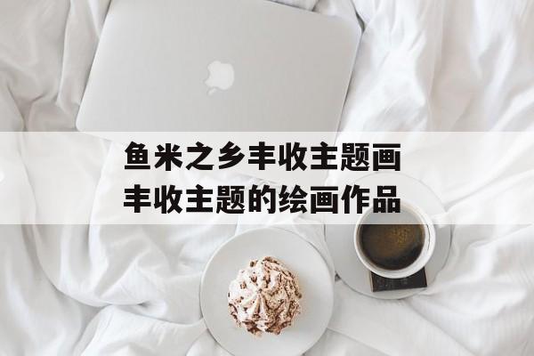 鱼米之乡丰收主题画 丰收主题的绘画作品-第1张图片-