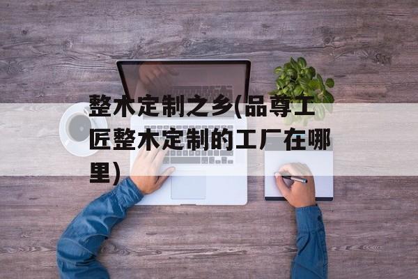 整木定制之乡(品尊工匠整木定制的工厂在哪里)-第1张图片-