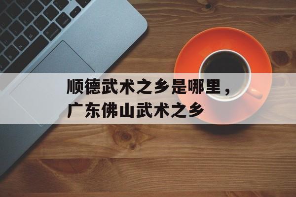 顺德武术之乡是哪里，广东佛山武术之乡-第1张图片-