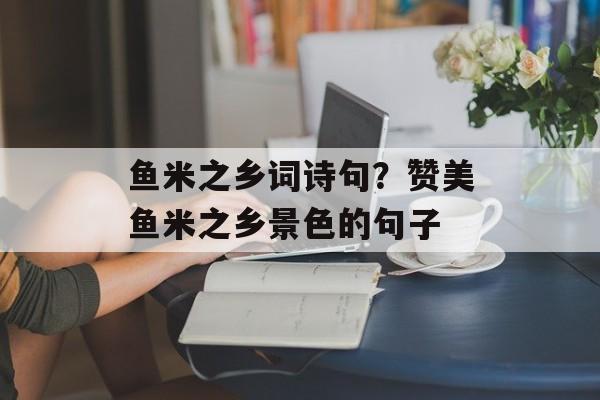 鱼米之乡词诗句？赞美鱼米之乡景色的句子-第1张图片-