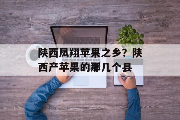 陕西凤翔苹果之乡？陕西产苹果的那几个县-第1张图片-