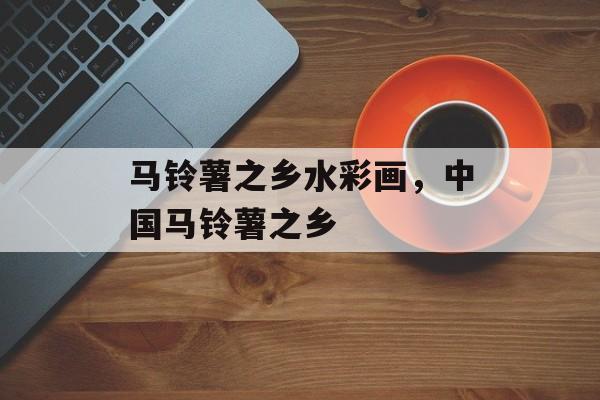 马铃薯之乡水彩画，中国马铃薯之乡-第1张图片-