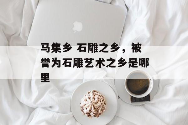 马集乡 石雕之乡，被誉为石雕艺术之乡是哪里-第1张图片-