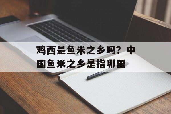 鸡西是鱼米之乡吗？中国鱼米之乡是指哪里-第1张图片-