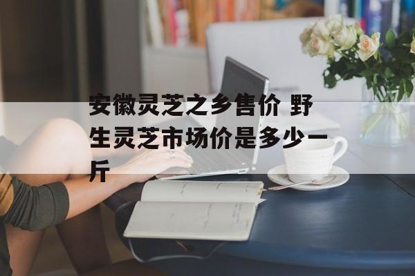 安徽灵芝之乡售价 野生灵芝市场价是多少一斤-第1张图片-