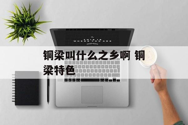 铜梁叫什么之乡啊 铜梁特色-第1张图片-