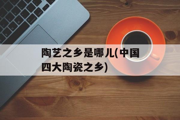 陶艺之乡是哪儿(中国四大陶瓷之乡)-第1张图片-