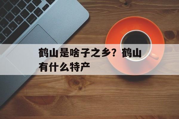 鹤山是啥子之乡？鹤山有什么特产-第1张图片-
