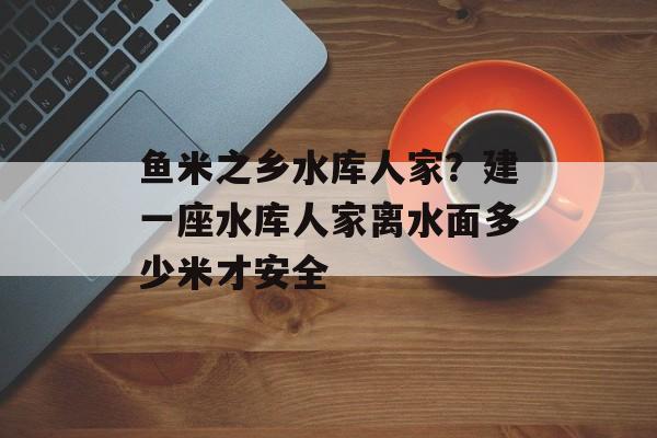 鱼米之乡水库人家？建一座水库人家离水面多少米才安全-第1张图片-