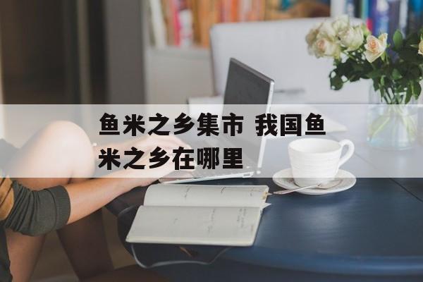鱼米之乡集市 我国鱼米之乡在哪里-第1张图片-