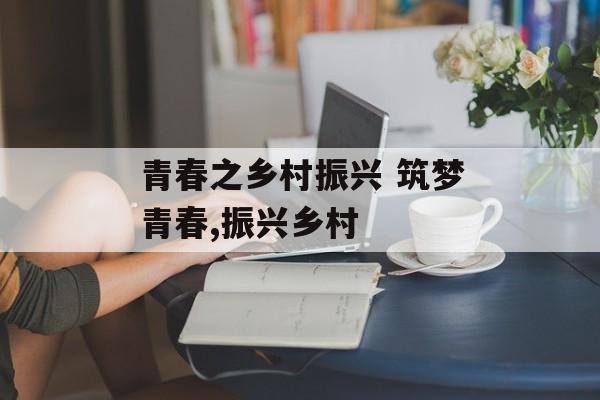 青春之乡村振兴 筑梦青春,振兴乡村-第1张图片-