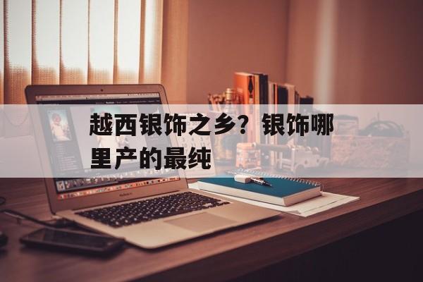 越西银饰之乡？银饰哪里产的最纯-第1张图片-