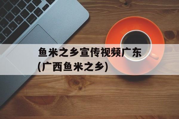 鱼米之乡宣传视频广东(广西鱼米之乡)-第1张图片-