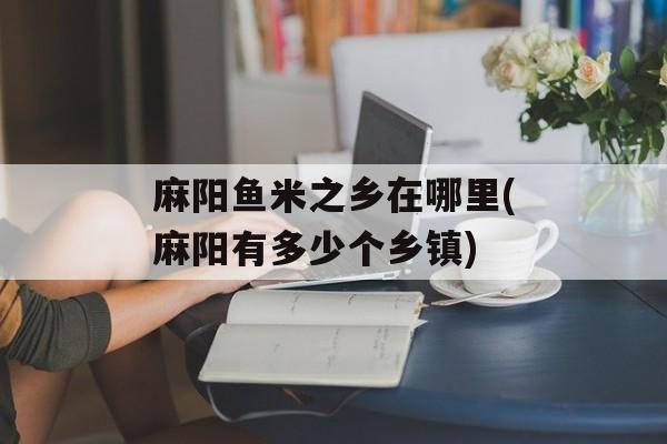 麻阳鱼米之乡在哪里(麻阳有多少个乡镇)-第1张图片-