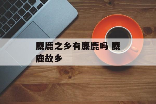 麋鹿之乡有麋鹿吗 麋鹿故乡-第1张图片-