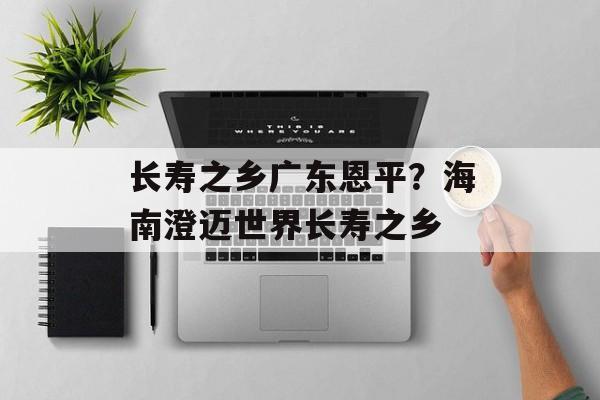 长寿之乡广东恩平？海南澄迈世界长寿之乡-第1张图片-