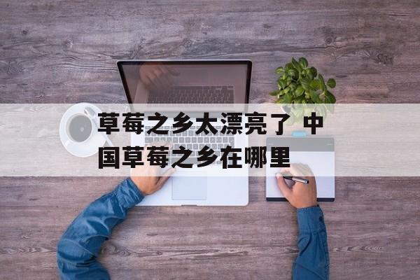 草莓之乡太漂亮了 中国草莓之乡在哪里-第1张图片-