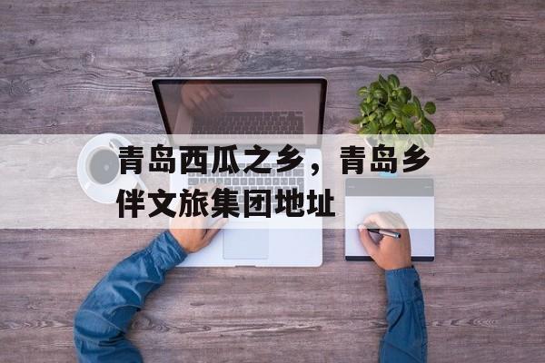 青岛西瓜之乡，青岛乡伴文旅集团地址-第1张图片-