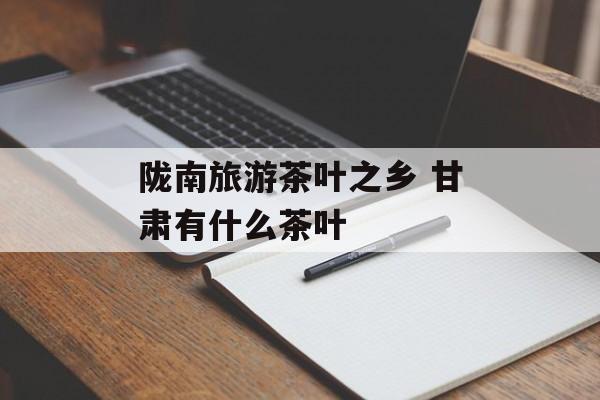 陇南旅游茶叶之乡 甘肃有什么茶叶-第1张图片-
