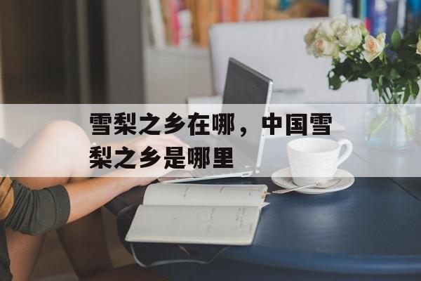 雪梨之乡在哪，中国雪梨之乡是哪里-第1张图片-