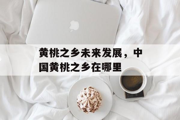 黄桃之乡未来发展，中国黄桃之乡在哪里-第1张图片-